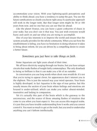 accommodate your vision. With your lightning-quick perceptions and
ability to think ahead, you have a tendency to jump the gun. You see the
future ramiﬁcations so clearly you know right away if a particular approach
will work in the longer term. But that longer term might be 50 or 100
years from now, and no one but you can see that far ahead.
   Like the planet Uranus, you can leave a giant corkscrew of chaos in
your wake, but you don’t see it that way. You just wish everyone would
hurry and catch on and see what you are trying to accomplish.
   One of your key interests is to improve the world and ensure that the
system actually provides for the whole community. When you see how the
establishment is failing, you have no hesitation in doing whatever it takes
to bring about reform, for you are driven by a compelling desire to create
a better future.

         Sometimes you just have to take things on faith.

    Some Aquarians are light years ahead of their time.
    We all have electricity surging through our brains, but you have unique
circuits that make ﬂashes of insight fairly commonplace. The only drawback
to being so brilliant is that it can make you a bit of an outsider.
    In conversation you use long words when short ones would do. It’s not
that you’re trying to appear clever, for appearances don’t interest you in
the slightest. This is just the natural way your mind operates. Your brain
is highly developed, in fact Aquarius is the sign of true genius, but this
usually means the section of your brain where feelings and emotions are
housed is under-utilised, which can make you rather absent-minded,
insensitive and lacking in compassion.
    Yet it’s actually this part of the brain which is the gateway to the
unconscious, and the source of those amazing ﬂashes of intuition that
come to you when you least expect it. You can access this magical realm,
it’s just that you have trouble understanding how it works and you cannot
control it. You want so much to get at the truth, but you tend to undervalue
anything you can’t fathom intellectually.
 