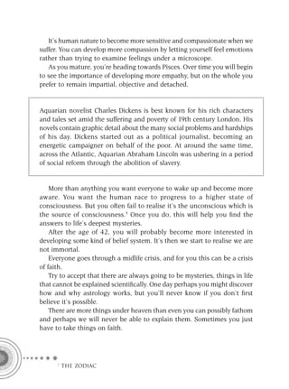 It’s human nature to become more sensitive and compassionate when we
suffer. You can develop more compassion by letting yourself feel emotions
rather than trying to examine feelings under a microscope.
   As you mature, you’re heading towards Pisces. Over time you will begin
to see the importance of developing more empathy, but on the whole you
prefer to remain impartial, objective and detached.


Aquarian novelist Charles Dickens is best known for his rich characters
and tales set amid the suffering and poverty of 19th century London. His
novels contain graphic detail about the many social problems and hardships
of his day. Dickens started out as a political journalist, becoming an
energetic campaigner on behalf of the poor. At around the same time,
across the Atlantic, Aquarian Abraham Lincoln was ushering in a period
of social reform through the abolition of slavery.


    More than anything you want everyone to wake up and become more
aware. You want the human race to progress to a higher state of
consciousness. But you often fail to realise it’s the unconscious which is
the source of consciousness.5 Once you do, this will help you ﬁnd the
answers to life’s deepest mysteries.
    After the age of 42, you will probably become more interested in
developing some kind of belief system. It’s then we start to realise we are
not immortal.
    Everyone goes through a midlife crisis, and for you this can be a crisis
of faith.
    Try to accept that there are always going to be mysteries, things in life
that cannot be explained scientiﬁcally. One day perhaps you might discover
how and why astrology works, but you’ll never know if you don’t ﬁrst
believe it’s possible.
    There are more things under heaven than even you can possibly fathom
and perhaps we will never be able to explain them. Sometimes you just
have to take things on faith.




      F THE ZODIAC
 