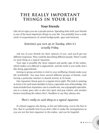 T HE REA L LY IMPORTAN T
        THI NGS IN YO U R L IFE
                             Your friends
Like all air signs you are a people person. Spending time with your friends
is one of the most important things in your life. You probably have a wide
circle of acquaintances of varied backgrounds, ages and interests.

           Sometimes you turn up on Tuesday, when it’s
                        actually Friday.

    Ask ten of your friends for their opinion of you, and you’ll get ten
different responses. They could be describing different people. There’s really
no such thing as a typical Aquarian.
    Your sign is possibly the most original and quirky sign of the zodiac,
which makes you difﬁcult to pigeonhole, and the truth is you really don’t
like being pigeonholed.
    Joining in group activities is vital to your wellbeing; friends make your
life worthwhile. You may have several different groups of friends, each
having a particular interest or shared activity at its heart.
    One Aquarian I know goes to a regular trivia night. The trick to winning
at trivia is for each team member to have a specialist area of knowledge. His
team includes four Aquarians; one is a maths wiz, one a geography specialist,
one is a music guru who is also into sport and pop culture, and another
knows everything the others don’t. Needless to say they always win.

        There’s really no such thing as a typical Aquarian.

   If a friend suggests sky-diving, or hot-air ballooning, you’re the ﬁrst in
line. But it’s probably best if you don’t offer to make the arrangements as
you are not the best organiser in the zodiac, and can be forgetful.
 