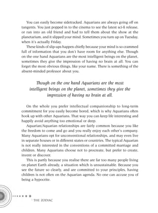 You can easily become sidetracked. Aquarians are always going off on
tangents. You just popped in to the cinema to see the latest sci-ﬁ release,
or ran into an old friend and had to tell them about the show at the
planetarium, and it slipped your mind. Sometimes you turn up on Tuesday,
when it’s actually Friday.
    These kinds of slip-ups happen chieﬂy because your mind is so crammed
full of information that you don’t have room for anything else. Though
on the one hand Aquarians are the most intelligent beings on the planet,
sometimes they give the impression of having no brain at all. You can
forget the most obvious things, like your name. There is something of the
absent-minded professor about you.


         Though on the one hand Aquarians are the most
     intelligent beings on the planet, sometimes they give the
                impression of having no brain at all.

    On the whole you prefer intellectual companionship to long-term
commitment for you easily become bored, which is why Aquarians often
hook up with other Aquarians. That way you can keep life interesting and
happily avoid anything too emotional or deep.
    Aquarian/Aquarian relationships are fairly common because you like
the freedom to come and go and you really enjoy each other’s company.
Many Aquarians opt for unconventional relationships, and may even live
in separate houses or in different states or countries. The typical Aquarian
is not really interested in the conventions of a committed marriage and
children. Many Aquarians choose not to procreate, but prefer to create,
invent or discover.
    This is partly because you realise there are far too many people living
on planet Earth already, a situation which is unsustainable. Because you
see the future so clearly, and are committed to your principles, having
children is not often on the Aquarian agenda. No one can accuse you of
being a hypocrite.




     F THE ZODIAC
 