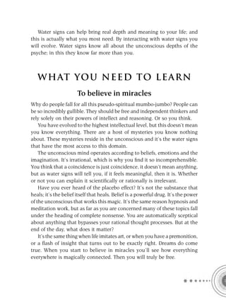 Water signs can help bring real depth and meaning to your life; and
this is actually what you most need. By interacting with water signs you
will evolve. Water signs know all about the unconscious depths of the
psyche; in this they know far more than you.



   W HAT YOU N EED TO L E AR N
                       To believe in miracles
Why do people fall for all this pseudo-spiritual mumbo-jumbo? People can
be so incredibly gullible. They should be free and independent thinkers and
rely solely on their powers of intellect and reasoning. Or so you think.
    You have evolved to the highest intellectual level, but this doesn’t mean
you know everything. There are a host of mysteries you know nothing
about. These mysteries reside in the unconscious and it’s the water signs
that have the most access to this domain.
    The unconscious mind operates according to beliefs, emotions and the
imagination. It’s irrational, which is why you ﬁnd it so incomprehensible.
You think that a coincidence is just coincidence, it doesn’t mean anything,
but as water signs will tell you, if it feels meaningful, then it is. Whether
or not you can explain it scientiﬁcally or rationally is irrelevant.
    Have you ever heard of the placebo effect? It’s not the substance that
heals; it’s the belief itself that heals. Belief is a powerful drug. It’s the power
of the unconscious that works this magic. It’s the same reason hypnosis and
meditation work, but as far as you are concerned many of these topics fall
under the heading of complete nonsense. You are automatically sceptical
about anything that bypasses your rational thought processes. But at the
end of the day, what does it matter?
    It’s the same thing when life imitates art, or when you have a premonition,
or a ﬂash of insight that turns out to be exactly right. Dreams do come
true. When you start to believe in miracles you’ll see how everything
everywhere is magically connected. Then you will truly be free.
 