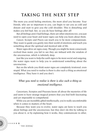 TA KI NG THE NE XT S T E P
The more you avoid feeling emotions, the more aloof you become. Your
friends, who are so important to you, can begin to see you as cold and
distant and start to give you the cold shoulder. This is disturbing and
makes you feel bad. See, so you do have feelings after all!
    But all feelings aren’t bad feelings, there are other emotions too, you just
need to open your heart and water signs can help you learn about them.
    Cancer, Scorpio and Pisces can teach you to be more compassionate.
They want to guide you gently into their world of emotions and teach you
something about the spiritual and mystical side of life.
    Water signs drive air signs crazy. Though you might be more consciously
evolved than water, you fail to see they are imbued with the wisdom of
the unconscious, which is inﬁnitely deep.
    Just like you want to help the earth signs to be more social and outgoing,
the water signs want to help you to understand something about the
unconscious.
    But on the whole you think water signs are completely irrational, even
stupid. What you need to realise is there is also such a thing as emotional
intelligence. They have it and you don’t.


     What you need to realise is there is also such a thing as
                    emotional intelligence.

  Cancerians, Scorpios and Pisceans know all about the mysteries of life
and seem to have strange magical powers that you ﬁnd both fascinating
and yet impossible to comprehend.
  While you are incredibly gifted intellectually, you’re really uncomfortable
when it comes to matters of the heart.
  Because they want you to evolve, water signs are keen to teach you
about feelings and the unconscious; but they don’t do this by talking to
you about it, or by explaining how it works, they communicate in other,




      F THE ZODIAC
 