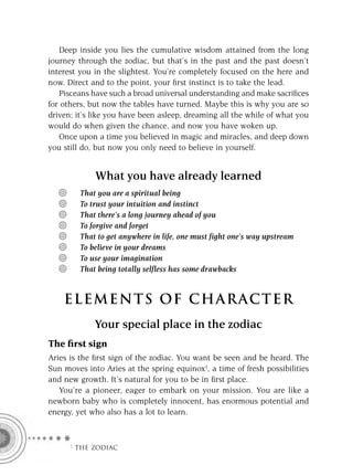 Deep inside you lies the cumulative wisdom attained from the long
journey through the zodiac, but that’s in the past and the past doesn’t
interest you in the slightest. You’re completely focused on the here and
now. Direct and to the point, your ﬁrst instinct is to take the lead.
   Pisceans have such a broad universal understanding and make sacriﬁces
for others, but now the tables have turned. Maybe this is why you are so
driven; it’s like you have been asleep, dreaming all the while of what you
would do when given the chance, and now you have woken up.
   Once upon a time you believed in magic and miracles, and deep down
you still do, but now you only need to believe in yourself.


             What you have already learned
         That you are a spiritual being
         To trust your intuition and instinct
         That there’s a long journey ahead of you
         To forgive and forget
         That to get anywhere in life, one must fight one’s way upstream
         To believe in your dreams
         To use your imagination
         That being totally selfless has some drawbacks


    ELEMENTS OF CHARACTER
             Your special place in the zodiac
The ﬁrst sign
Aries is the ﬁrst sign of the zodiac. You want be seen and be heard. The
Sun moves into Aries at the spring equinox1, a time of fresh possibilities
and new growth. It’s natural for you to be in ﬁrst place.
   You’re a pioneer, eager to embark on your mission. You are like a
newborn baby who is completely innocent, has enormous potential and
energy, yet who also has a lot to learn.



     F THE ZODIAC
 