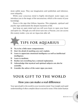 more subtle ways. They use imagination and symbolism and inference,
even telepathy.
   While your conscious mind is highly developed, water signs can
introduce you to the magic of the unconscious, which is the source of your
knowledge.
   Pisces is the sign that follows Aquarius. This enigmatic, spiritual and
psychic sign understands the deepest mysteries of life.
   Just keep an open mind and you will soon learn to open your heart
and spirit too. Though you will never turn into a Piscean, you can access
this watery realm—you are an Aqua-rian after all.




             T I P S F OR A Q UA R I U S
    Try to be a little more compassionate.
    Don’t be afraid of anything you can’t explain.
    Learn to appreciate emotional intelligence as well as intellectual
    intelligence.
    Learn to meditate.
    Realise not everything has a rational explanation.
    Acknowledge that mystical and spiritual subjects can also be
    scientific.
    Consider the advice of the water signs you meet.




   YOUR GI F T TO TH E WOR L D
          How you can make a real difference
Your special gift to the world is your inventive mind. Your insight and rapid
understanding of often complex ideas is second to none. If the entire human
 