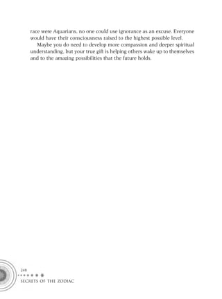race were Aquarians, no one could use ignorance as an excuse. Everyone
      would have their consciousness raised to the highest possible level.
         Maybe you do need to develop more compassion and deeper spiritual
      understanding, but your true gift is helping others wake up to themselves
      and to the amazing possibilities that the future holds.




248

SECRETS OF THE ZODIAC
 