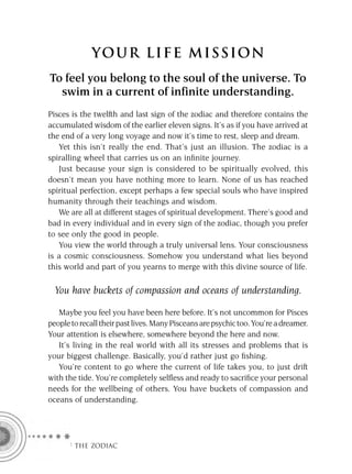 YOU R L IFE MIS S ION
To feel you belong to the soul of the universe. To
  swim in a current of infinite understanding.
Pisces is the twelfth and last sign of the zodiac and therefore contains the
accumulated wisdom of the earlier eleven signs. It’s as if you have arrived at
the end of a very long voyage and now it’s time to rest, sleep and dream.
   Yet this isn’t really the end. That’s just an illusion. The zodiac is a
spiralling wheel that carries us on an inﬁnite journey.
   Just because your sign is considered to be spiritually evolved, this
doesn’t mean you have nothing more to learn. None of us has reached
spiritual perfection, except perhaps a few special souls who have inspired
humanity through their teachings and wisdom.
   We are all at different stages of spiritual development. There’s good and
bad in every individual and in every sign of the zodiac, though you prefer
to see only the good in people.
   You view the world through a truly universal lens. Your consciousness
is a cosmic consciousness. Somehow you understand what lies beyond
this world and part of you yearns to merge with this divine source of life.

  You have buckets of compassion and oceans of understanding.

   Maybe you feel you have been here before. It’s not uncommon for Pisces
people to recall their past lives. Many Pisceans are psychic too. You’re a dreamer.
Your attention is elsewhere, somewhere beyond the here and now.
   It’s living in the real world with all its stresses and problems that is
your biggest challenge. Basically, you’d rather just go ﬁshing.
   You’re content to go where the current of life takes you, to just drift
with the tide. You’re completely selﬂess and ready to sacriﬁce your personal
needs for the wellbeing of others. You have buckets of compassion and
oceans of understanding.




      F THE ZODIAC
 