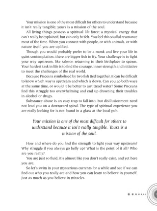 Your mission is one of the most difﬁcult for others to understand because
it isn’t really tangible; yours is a mission of the soul.
    All living things possess a spiritual life force; a mystical energy that
can’t really be explained, but can only be felt. You feel this soulful resonance
most of the time. When you connect with people, or with animals, or with
nature itself, you are uplifted.
    Though you would probably prefer to be a monk and live your life in
quiet contemplation, there are bigger ﬁsh to fry. Your challenge is to ﬁght
your way upstream, like salmon returning to their birthplace to spawn.
Your hardest task in life is to ﬁnd the courage, inner strength and initiative
to meet the challenges of the real world.
    Because Pisces is symbolised by two ﬁsh tied together, it can be difﬁcult
to know which way is upstream and which is down. Can you go both ways
at the same time, or would it be better to just tread water? Some Pisceans
ﬁnd this struggle too overwhelming and end up drowning their troubles
in alcohol or drugs.
    Substance abuse is an easy trap to fall into, but disillusionment need
not lead you on a downward spiral. The type of spiritual experience you
are really looking for is not found in a glass at the local pub.

       Your mission is one of the most difﬁcult for others to
       understand because it isn’t really tangible. Yours is a
                       mission of the soul.

   How and where do you ﬁnd the strength to ﬁght your way upstream?
Why struggle if you always go belly up? What is the point of it all? Who
are you really?
   You are just so ﬂuid, it’s almost like you don’t really exist, and yet here
you are.
   So let’s swim in your mysterious currents for a while and see if we can
ﬁnd out who you really are and how you can learn to believe in yourself,
just as much as you believe in miracles.
 