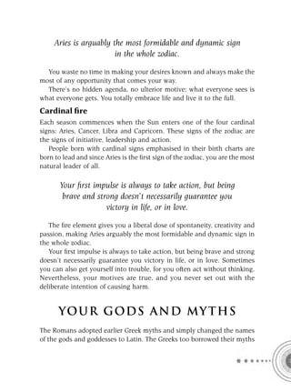 Aries is arguably the most formidable and dynamic sign
                        in the whole zodiac.

  You waste no time in making your desires known and always make the
most of any opportunity that comes your way.
  There’s no hidden agenda, no ulterior motive; what everyone sees is
what everyone gets. You totally embrace life and live it to the full.
Cardinal ﬁre
Each season commences when the Sun enters one of the four cardinal
signs: Aries, Cancer, Libra and Capricorn. These signs of the zodiac are
the signs of initiative, leadership and action.
   People born with cardinal signs emphasised in their birth charts are
born to lead and since Aries is the ﬁrst sign of the zodiac, you are the most
natural leader of all.

       Your ﬁrst impulse is always to take action, but being
        brave and strong doesn’t necessarily guarantee you
                     victory in life, or in love.

   The ﬁre element gives you a liberal dose of spontaneity, creativity and
passion, making Aries arguably the most formidable and dynamic sign in
the whole zodiac.
   Your ﬁrst impulse is always to take action, but being brave and strong
doesn’t necessarily guarantee you victory in life, or in love. Sometimes
you can also get yourself into trouble, for you often act without thinking.
Nevertheless, your motives are true, and you never set out with the
deliberate intention of causing harm.


      YOU R GOD S AND MY T H S
The Romans adopted earlier Greek myths and simply changed the names
of the gods and goddesses to Latin. The Greeks too borrowed their myths
 