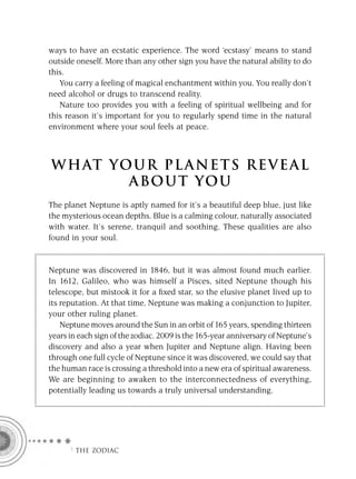 ways to have an ecstatic experience. The word ‘ecstasy’ means to stand
outside oneself. More than any other sign you have the natural ability to do
this.
   You carry a feeling of magical enchantment within you. You really don’t
need alcohol or drugs to transcend reality.
   Nature too provides you with a feeling of spiritual wellbeing and for
this reason it’s important for you to regularly spend time in the natural
environment where your soul feels at peace.



W H AT YO U R P L A N E T S R E V E A L
         A BO U T YO U
The planet Neptune is aptly named for it’s a beautiful deep blue, just like
the mysterious ocean depths. Blue is a calming colour, naturally associated
with water. It’s serene, tranquil and soothing. These qualities are also
found in your soul.


Neptune was discovered in 1846, but it was almost found much earlier.
In 1612, Galileo, who was himself a Pisces, sited Neptune though his
telescope, but mistook it for a ﬁxed star, so the elusive planet lived up to
its reputation. At that time, Neptune was making a conjunction to Jupiter,
your other ruling planet.
    Neptune moves around the Sun in an orbit of 165 years, spending thirteen
years in each sign of the zodiac. 2009 is the 165-year anniversary of Neptune’s
discovery and also a year when Jupiter and Neptune align. Having been
through one full cycle of Neptune since it was discovered, we could say that
the human race is crossing a threshold into a new era of spiritual awareness.
We are beginning to awaken to the interconnectedness of everything,
potentially leading us towards a truly universal understanding.




      F THE ZODIAC
 