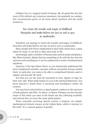 Children live in a magical world of fantasy. We all spend the ﬁrst few
years of life without any conscious awareness, but gradually we awaken.
Our consciousness grows as we learn about ourselves and the world
around us.


          You retain the wonder and magic of childhood.
        Fairytales and make-believe are just as real to you
                          as sandcastles.

    Somehow you manage to retain the wonder and magic of childhood.
Fairytales and make-believe are just as real to you as sandcastles.
    Many people with Pisces emphasised in their birth charts have a great
talent for music or art that is often seen early in life.
    Interestingly, quite a number of Pisceans also excel at maths and physics,
like Albert Einstein. Maybe this has something to do with the fact that the
universe and everything in it can be understood in terms of mathematical
equations.
    Aquarius is the sign before Pisces, so you intrinsically understand the
most complicated scientiﬁc concepts without necessarily having studied
them. In particular, you seem to be able to comprehend theories used to
explain and describe life itself.
    Not that you are the least bit interested in facts, ﬁgures or logic for
their own sake. What really matters to you is the spiritual dimension. You
know beyond a doubt there is meaning and intelligence within all
creation.
    You may have noticed there’s a spiral pattern common to the structure
of both galaxies and DNA. As above; so below. Perhaps you ﬁrst became
aware of this when you were at the beach one day collecting seashells,
and noticed they too have the same spiral pattern.
    These naturally occurring spirals contain a magical, yet simple,
mathematical formula, known as the Golden Ratio, which is intrinsic to
life itself.2 It’s a natural pattern of growth.




      F THE ZODIAC
 