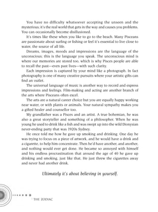 You have no difficulty whatsoever accepting the unseen and the
mysterious; it’s the real world that gets in the way and causes you problems.
You can occasionally become disillusioned.
   It’s times like these when you like to go to the beach. Many Pisceans
are passionate about surﬁng or ﬁshing or feel it’s essential to live close to
water, the source of all life.
   Dreams, images, moods and impressions are the language of the
unconscious; this is the language you speak. The unconscious mind is
where our memories are stored too, which is why Pisces people are able
to recall the past—even past lives—with such clarity.
   Each impression is captured by your mind like a photograph. In fact
photography is one of many creative pursuits where your artistic gifts can
ﬁnd an outlet.
   The universal language of music is another way to record and express
impressions and feelings. Film-making and acting are another branch of
the arts where Pisceans often excel.
   The arts are a natural career choice but you are equally happy working
near water, or with plants or animals. Your natural sympathy makes you
a gifted healer and counsellor too.
   My grandfather was a Pisces and an artist. A true bohemian, he was
also a great storyteller and something of a philosopher. When he was
young he used to drink like a ﬁsh and was swept up into the wild Dionysian
never-ending party that was 1920s Sydney.
   He once told me how he gave up smoking and drinking. One day he
was trying to focus on a piece of artwork, and he would have a drink and
a cigarette, to help him concentrate. Then he’d have another, and another,
and nothing would ever get done. He became so annoyed with himself
and his endless procrastination that around the age of 40 he gave up
drinking and smoking, just like that. He just threw the cigarettes away
and never had another drink.

             Ultimately it’s about believing in yourself.




      F THE ZODIAC
 