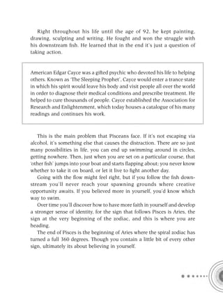 Right throughout his life until the age of 92, he kept painting,
drawing, sculpting and writing. He fought and won the struggle with
his downstream ﬁsh. He learned that in the end it’s just a question of
taking action.


American Edgar Cayce was a gifted psychic who devoted his life to helping
others. Known as ‘The Sleeping Prophet’, Cayce would enter a trance state
in which his spirit would leave his body and visit people all over the world
in order to diagnose their medical conditions and prescribe treatment. He
helped to cure thousands of people. Cayce established the Association for
Research and Enlightenment, which today houses a catalogue of his many
readings and continues his work.



   This is the main problem that Pisceans face. If it’s not escaping via
alcohol, it’s something else that causes the distraction. There are so just
many possibilities in life, you can end up swimming around in circles,
getting nowhere. Then, just when you are set on a particular course, that
‘other ﬁsh’ jumps into your boat and starts ﬂapping about; you never know
whether to take it on board, or let it live to ﬁght another day.
   Going with the ﬂow might feel right, but if you follow the ﬁsh down-
stream you’ll never reach your spawning grounds where creative
opportunity awaits. If you believed more in yourself, you’d know which
way to swim.
   Over time you’ll discover how to have more faith in yourself and develop
a stronger sense of identity, for the sign that follows Pisces is Aries, the
sign at the very beginning of the zodiac, and this is where you are
heading.
   The end of Pisces is the beginning of Aries where the spiral zodiac has
turned a full 360 degrees. Though you contain a little bit of every other
sign, ultimately its about believing in yourself.
 
