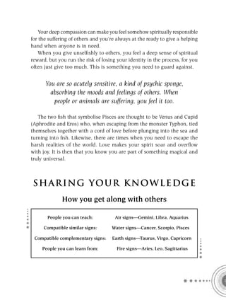 Your deep compassion can make you feel somehow spiritually responsible
for the suffering of others and you’re always at the ready to give a helping
hand when anyone is in need.
    When you give unselﬁshly to others, you feel a deep sense of spiritual
reward, but you run the risk of losing your identity in the process, for you
often just give too much. This is something you need to guard against.


      You are so acutely sensitive, a kind of psychic sponge,
        absorbing the moods and feelings of others. When
         people or animals are suffering, you feel it too.

   The two ﬁsh that symbolise Pisces are thought to be Venus and Cupid
(Aphrodite and Eros) who, when escaping from the monster Typhon, tied
themselves together with a cord of love before plunging into the sea and
turning into ﬁsh. Likewise, there are times when you need to escape the
harsh realities of the world. Love makes your spirit soar and overﬂow
with joy. It is then that you know you are part of something magical and
truly universal.



S HA RI NG YOU R K NO W L E D G E
              How you get along with others

       People you can teach:          Air signs—Gemini, Libra, Aquarius

     Compatible similar signs:      Water signs—Cancer, Scorpio, Pisces

 Compatible complementary signs:     Earth signs—Taurus, Virgo, Capricorn

     People you can learn from:        Fire signs—Aries, Leo, Sagittarius
 