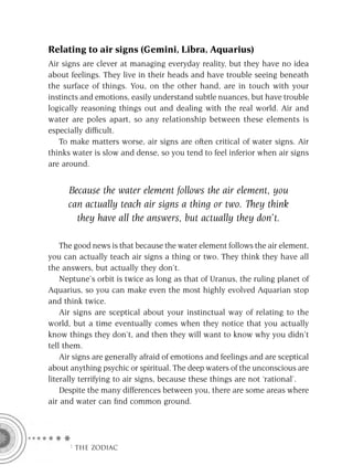 Relating to air signs (Gemini, Libra, Aquarius)
Air signs are clever at managing everyday reality, but they have no idea
about feelings. They live in their heads and have trouble seeing beneath
the surface of things. You, on the other hand, are in touch with your
instincts and emotions, easily understand subtle nuances, but have trouble
logically reasoning things out and dealing with the real world. Air and
water are poles apart, so any relationship between these elements is
especially difﬁcult.
   To make matters worse, air signs are often critical of water signs. Air
thinks water is slow and dense, so you tend to feel inferior when air signs
are around.


     Because the water element follows the air element, you
     can actually teach air signs a thing or two. They think
       they have all the answers, but actually they don’t.

    The good news is that because the water element follows the air element,
you can actually teach air signs a thing or two. They think they have all
the answers, but actually they don’t.
    Neptune’s orbit is twice as long as that of Uranus, the ruling planet of
Aquarius, so you can make even the most highly evolved Aquarian stop
and think twice.
    Air signs are sceptical about your instinctual way of relating to the
world, but a time eventually comes when they notice that you actually
know things they don’t, and then they will want to know why you didn’t
tell them.
    Air signs are generally afraid of emotions and feelings and are sceptical
about anything psychic or spiritual. The deep waters of the unconscious are
literally terrifying to air signs, because these things are not ‘rational’.
    Despite the many differences between you, there are some areas where
air and water can ﬁnd common ground.




      F THE ZODIAC
 