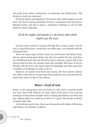 and gods from earlier civilisations, in particular the Babylonians. The
themes in myth are universal.
   Of all the myths and legends it’s the heroic tales which inspire you the
most. The hero’s journey generally involves a young man who must prove
himself worthy and who is given a particular challenge or set of tasks
which he must undertake.


     Of all the myths and legends it’s the heroic tales which
                      inspire you the most.

   In many ways everyone’s journey through life is a hero’s quest, but for
you it’s special because—more than any other sign—you identify with the
archetypal hero.
   There are many types of hero; there are anti-heroes, like Robin Hood,
who go about doing good deeds, but who act outside the law; and there
are unwilling heroes who are forced by fate to take up a quest and in the
process ﬁnd out they are stronger than they thought. But most of all you
identify with the hero who must claim his birthright and who must face
a number of challenges in order to do so.
   However, no matter how brave and strong, the hero doesn’t always
win. Often a hero has to accept some help along the way, and some heroes
must learn what it’s like to face defeat.


                       Mars—God of war
Rome, as the saying goes, was not built in a day, and it certainly would
not have been built without its army. Mars is the god of war and the
archetype of masculine strength. Mars is energy personiﬁed, our drive and
ego; without Mars we could never strive for a goal. The month of March
is named after him.
    As the Roman god of war, Mars was honoured as the father of Romulus
and Remus, the founders of Rome.




     F THE ZODIAC
 