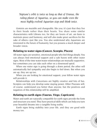 Neptune’s orbit is twice as long as that of Uranus, the
      ruling planet of Aquarius, so you can make even the
       most highly evolved Aquarian stop and think twice.

   Geminis are mutable and changeable, like you; it’s just that they live
in their heads rather than their hearts. You share some similar
characteristics with Librans too, for they are lovers of art, are keen to
maintain peace and harmony, and will also make great sacriﬁces for the
sake of others—just like you. You also understand why Aquarians are
interested in the future of humanity, but you possess a much deeper and
broader vision.

Relating to water signs (Cancer, Scorpio, Pisces)
All water signs are sensitive, emotional people who feel things deeply. You
can always ﬁnd emotional support and a safe haven with other water
signs. Most of the time water/water relationships are mutually supportive,
but sometimes you can take each other on a downward spiral.
   When one water sign is going through a down period, the other will
automatically feel sympathy and also begin to feel down. But when you
are up, they are up too.
   When you are looking for emotional support, your fellow water signs
will provide it.
   Relationships with Cancerians are highly creative and lots of fun.
Scorpios can help you develop some staying power. Other Pisceans will,
of course, understand you better than anyone, but the positives and
negatives of this relationship will be ampliﬁed.

Relating to earth signs (Taurus, Virgo, Capricorn)
Water and earth are naturally compatible for earth signs provide the form
and structure you need. They have practical skills which can help you turn
your beautiful dreams into a tangible living reality.
  Earth signs bring stability into your life, and they are good with
money too.
 