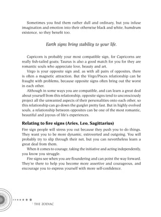 Sometimes you ﬁnd them rather dull and ordinary, but you infuse
imagination and emotion into their otherwise black and white, humdrum
existence, so they beneﬁt too.


               Earth signs bring stability to your life.

   Capricorn is probably your most compatible sign, for Capricorns are
really ﬁsh-tailed goats; Taurus is also a good match for you for they are
romantic souls who appreciate love, beauty and art.
   Virgo is your opposite sign and, as with all pairs of opposites, there
is often a magnetic attraction. But the Virgo/Pisces relationship can be
fraught with problems, because opposite signs often bring out the worst
in each other.
   Although in some ways you are compatible, and can learn a great deal
about yourself from this relationship, opposite signs tend to unconsciously
project all the unwanted aspects of their personalities onto each other, so
this relationship can go down the gurgler pretty fast. But in highly evolved
souls, a relationship between opposites can be one of the most romantic,
beautiful and joyous of life’s experiences.

Relating to ﬁre signs (Aries, Leo, Sagittarius)
Fire sign people will stress you out because they push you to do things.
They want you to be more dynamic, extroverted and outgoing. You will
probably try to slip through their net, but you can nevertheless learn a
great deal from them.
   When it comes to courage, taking the initiative and acting independently,
you know you struggle.
   Fire signs see when you are ﬂoundering and can point the way forward.
They’re there to help you become more assertive and courageous, and
encourage you to express yourself with more self-conﬁdence.




     F THE ZODIAC
 