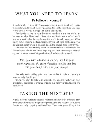 W HAT YOU N EED TO L E AR N
                      To believe in yourself
It really would be fantastic if you could wave a magic wand and change
the whole world into a heavenly paradise, but in the meantime you need
to work out a way to manage the reality of daily life.
    You’d prefer to live in your dreams rather than in the real world. It’s
better to avoid problems and confrontation and live in peace, isn’t it? You’re
just so sensitive that facing the outside world is really daunting. When
reality comes ﬂooding in, it can overwhelm you. But if you continually avoid
life you can easily waste it all, and life, as the saying goes, is for living.
    The more you avoid taking action, the more difﬁcult it becomes to ﬁnd
the courage to do so. More than anything you need to develop a stronger
ego and in order to do that, you ﬁrst need to believe in yourself.


       When you start to believe in yourself, you ﬁnd your
     inner inspiration, the spark of creative impulse that ﬁres
            both your imagination and your courage.

   You truly are incredibly gifted and creative, but in order to create you
must actually DO things.
   When you start to believe in yourself, you connect with your inner
inspiration, that spark of creative impulse that ﬁres your imagination and
enthusiasm.


        TA KI NG THE NE XT S T E P
A good place to start is to develop your relationships with ﬁre signs. They
are highly creative and imaginative people, just like you; but unlike you,
they’re naturally outgoing and conﬁdent. They have powerful egos and
 
