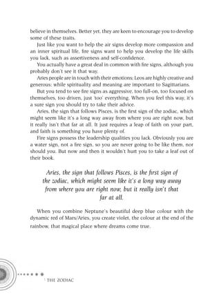 believe in themselves. Better yet, they are keen to encourage you to develop
some of these traits.
    Just like you want to help the air signs develop more compassion and
an inner spiritual life, ﬁre signs want to help you develop the life skills
you lack, such as assertiveness and self-conﬁdence.
    You actually have a great deal in common with ﬁre signs, although you
probably don’t see it that way.
    Aries people are in touch with their emotions; Leos are highly creative and
generous; while spirituality and meaning are important to Sagittarians.
    But you tend to see ﬁre signs as aggressive, too full-on, too focused on
themselves, too driven, just ‘too’ everything. When you feel this way, it’s
a sure sign you should try to take their advice.
    Aries, the sign that follows Pisces, is the ﬁrst sign of the zodiac, which
might seem like it’s a long way away from where you are right now, but
it really isn’t that far at all. It just requires a leap of faith on your part,
and faith is something you have plenty of.
    Fire signs possess the leadership qualities you lack. Obviously you are
a water sign, not a ﬁre sign, so you are never going to be like them, nor
should you. But now and then it wouldn’t hurt you to take a leaf out of
their book.

       Aries, the sign that follows Pisces, is the ﬁrst sign of
     the zodiac, which might seem like it’s a long way away
      from where you are right now, but it really isn’t that
                              far at all.
  When you combine Neptune’s beautiful deep blue colour with the
dynamic red of Mars/Aries, you create violet, the colour at the end of the
rainbow, that magical place where dreams come true.




      F THE ZODIAC
 