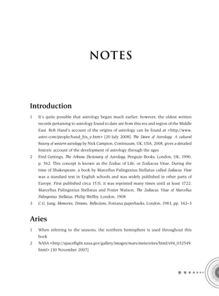 NOTES



Introduction
1   It’s quite possible that astrology began much earlier; however, the oldest written
    records pertaining to astrology found to date are from this era and region of the Middle
    East. Rob Hand’s account of the origins of astrology can be found at <http://www.
    astro.com/people/hand_his_e.htm> [20 July 2008]. The Dawn of Astrology: A cultural
    history of western astrology by Nick Campion, Continuum, UK, USA, 2008, gives a detailed
    historic account of the development of astrology through the ages
2   Fred Gettings, The Arkana Dictionary of Astrology, Penguin Books, London, UK, 1990,
    p. 562. This concept is known as the Zodiac of Life, or Zodiacus Vitae. During the
    time of Shakespeare, a book by Marcellus Palingenius Stellatus called Zodiacus Vitae
    was a standard text in English schools and was widely published in other parts of
    Europe. First published circa 1531, it was reprinted many times until at least 1722.
    Marcellus Palingenius Stellatus and Foster Watson, The Zodiacus Vitae of Marcellus
    Palingenius Stellatus, Philip Wellby, London, 1908
3   C.G. Jung, Memories, Dreams, Reflections, Fontana paperbacks, London, 1983, pp. 342–3


Aries
1   When referring to the seasons, the northern hemisphere is used throughout this
    book
2   NASA <http://spaceﬂight.nasa.gov/gallery/images/mars/meteorites/html/s94_032549.
    html> [30 November 2007]
 