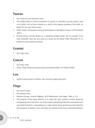 Taurus
1   See Capricorn and Aquarius notes
2   The Golden Ratio is found everywhere in nature in naturally occuring spirals, such
    as in shells, just as Venus stands on a shell in the famous painting of her birth, by
    Botticelli. See also Pisces notes
3   NASA <http://solarsystem.nasa.gov/planetselector.cfm?Object=Venus> [30 November
    2007]
4   History paints Lucrezia Borgia as a murderous femme fatale, but it’s equally, if not
    more plausible, that she was used as a pawn by her father, Pope Alexander VI, to
    further his own political interests


Gemini
1   See Virgo notes


Cancer
1   See Virgo notes
2   NASA <http://history.nasa.gov/ap11ann/timelines.htm> [23 March 2008]


Leo
1   Apollo took the place of Helios, who was the original Sun god


Virgo
1   See Cancer notes
2   See Gemini notes
3   Demetra George, Asteroid Goddesses, ACS Publications, San Diego, 1986, p. 123
4   The purpose of the Dawn Mission is to study the solar system’s earliest epoch by
    investigating Ceres and Vesta, two of the largest protoplanets that have remained intact
    since their formation. A protoplanet is a ‘baby’ planet whose growth was interrupted by
    the formation of Jupiter. Ceres and Vesta are clustered with many asteroids forming a




      F THE ZODIAC
 