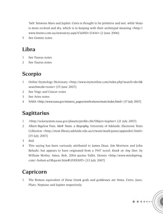 ‘belt’ between Mars and Jupiter. Ceres is thought to be primitive and wet, while Vesta
    is more evolved and dry, which is in keeping with their archetypal meaning <http://
    www.itnews.com.au/newsstory.aspx?CIaNID=21444> [2 June 2006]
5   See Gemini notes


Libra
1   See Taurus notes
2   See Taurus notes


Scorpio
1   Online Etymology Dictionary <http://www.etymonline.com/index.php?search=devil&
    searchmode=none> [15 June 2007]
2   See Virgo and Cancer notes
3   See Aries notes
4   NASA <http://www.nasa.gov/mission_pages/newhorizons/main/index.html> [17 July 2007]


Sagittarius
1   <http://solarsystem.nasa.gov/planets/proﬁle.cfm?Object=Jupiter> [21 July 2007]
2   Albert Bigelow Pain, Mark Twain, a Biography, University of Adelaide, Electronic Texts
    Collection <http://etext.library.adelaide.edu.au/t/twain/mark/paine/appendix1.html>
    [15 July 2007]
3   ibid.
4   This saying has been variously attributed to James Dean, Jim Morrison and John
    Belushi, but appears to have originated from a 1947 novel, Knock on Any Door, by
    William Motley. Ames, Bob, 2004 quotes Tallet, Dennis <http://www.mindspring.
    com/~boba4-a/Oftquote.htm#LIVEFAST> [13 July 2007]


Capricorn
1   The Roman equivalent of these Greek gods and goddesses are Vesta, Ceres, Juno,
    Pluto, Neptune and Jupiter respectively.
 