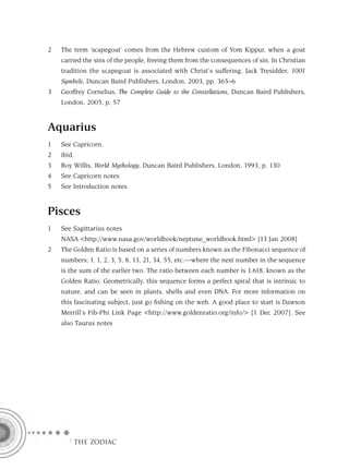 2   The term ‘scapegoat’ comes from the Hebrew custom of Yom Kippur, when a goat
    carried the sins of the people, freeing them from the consequences of sin. In Christian
    tradition the scapegoat is associated with Christ’s suffering. Jack Tresidder, 1001
    Symbols, Duncan Baird Publishers, London, 2003, pp. 365–6
3   Geoffrey Cornelius, The Complete Guide to the Constellations, Duncan Baird Publishers,
    London, 2005, p. 57


Aquarius
1   See Capricorn.
2   ibid.
3   Roy Willis, World Mythology, Duncan Baird Publishers, London, 1993, p. 130
4   See Capricorn notes
5   See Introduction notes


Pisces
1   See Sagittarius notes
    NASA <http://www.nasa.gov/worldbook/neptune_worldbook.html> [13 Jan 2008]
2   The Golden Ratio is based on a series of numbers known as the Fibonacci sequence of
    numbers; 1, 1, 2, 3, 5, 8, 13, 21, 34, 55, etc.—where the next number in the sequence
    is the sum of the earlier two. The ratio between each number is 1.618, known as the
    Golden Ratio. Geometrically, this sequence forms a perfect spiral that is intrinsic to
    nature, and can be seen in plants, shells and even DNA. For more information on
    this fascinating subject, just go ﬁshing on the web. A good place to start is Dawson
    Merrill’s Fib-Phi Link Page <http://www.goldenratio.org/info/> [1 Dec 2007]. See
    also Taurus notes




      F THE ZODIAC
 