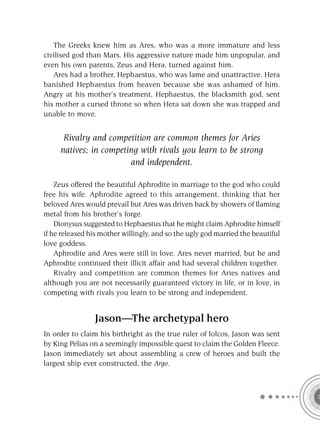The Greeks knew him as Ares, who was a more immature and less
civilised god than Mars. His aggressive nature made him unpopular, and
even his own parents, Zeus and Hera, turned against him.
   Ares had a brother, Hephaestus, who was lame and unattractive. Hera
banished Hephaestus from heaven because she was ashamed of him.
Angry at his mother’s treatment, Hephaestus, the blacksmith god, sent
his mother a cursed throne so when Hera sat down she was trapped and
unable to move.


      Rivalry and competition are common themes for Aries
     natives; in competing with rivals you learn to be strong
                        and independent.

    Zeus offered the beautiful Aphrodite in marriage to the god who could
free his wife. Aphrodite agreed to this arrangement, thinking that her
beloved Ares would prevail but Ares was driven back by showers of ﬂaming
metal from his brother’s forge.
    Dionysus suggested to Hephaestus that he might claim Aphrodite himself
if he released his mother willingly, and so the ugly god married the beautiful
love goddess.
    Aphrodite and Ares were still in love. Ares never married, but he and
Aphrodite continued their illicit affair and had several children together.
    Rivalry and competition are common themes for Aries natives and
although you are not necessarily guaranteed victory in life, or in love, in
competing with rivals you learn to be strong and independent.


                Jason—The archetypal hero
In order to claim his birthright as the true ruler of Iolcos, Jason was sent
by King Pelias on a seemingly impossible quest to claim the Golden Fleece.
Jason immediately set about assembling a crew of heroes and built the
largest ship ever constructed, the Argo.
 