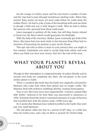 On the voyage to Colchis, Jason and his crew faced a number of trials
and the Argo had to pass through treacherous clashing rocks. When they
arrived, King Aeetes set Jason yet more tasks before he could claim the
Golden Fleece. He had to yoke a team of ﬁre-breathing bulls and use them
to plough a ﬁeld and sow it with dragon’s teeth. Then he had to defeat
the warriors who sprouted from these teeth-seeds.
   Jason managed to perform all the tasks, but still King Aeetes refused
to hand over the ﬂeece which would guarantee his birthright.
   With the help of the sorceress, Medea, Jason eventually got hold of the
ﬂeece. But Jason had even more trials to face because King Pelias had no
intention of honouring his promise to give up his throne.
   This epic tale tells us there is more to your journey than you might at
ﬁrst assume. Sometimes you need to accept help from others and even
when you think you have won victory, that isn’t the end of the story.



W H AT YO U R P L A N E T S R E V E A L
         A BO U T YO U
Though its thin atmosphere is composed mostly of carbon dioxide and its
ancient river beds are completely dry, Mars, the red planet, is the most
similar planet to Earth.
    There’s a modern-day myth that the Earth was originally colonised by
Martians who came here when their planet was no longer viable. The
Martians bred with primitive earthlings thereby creating homosapiens.
    True or not, Mars may have once supported life. A meteor, named Allan
Hills 84001,2 believed to be from Mars was discovered in Antarctica in
1984. Scientists found the meteor contained remnants of a type of bacteria
that travelled here with the meteor some 13 000 years ago.
    So it seems that Martians have indeed travelled to the Earth; they were
just very small Martians!
    The red planet orbits the Sun in a period of 687 days, or a little less
than two Earth years, and a day on Mars is around 241⁄2 hours long.




     F THE ZODIAC
 