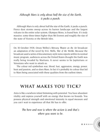Although Mars is only about half the size of the Earth,
                        it packs a punch.

   Although Mars is only about half the size of the Earth, it packs a punch.
Fierce dust storms sweep across its barren landscape and the largest
volcano in the entire solar system, Olympus Mons, is found here. It’s truly
massive; some three times higher than Mt Everest and roughly the size of
the state of Victoria or the British Isles.


On 30 October 1938, Orson Welles’s Mercury Theatre on the Air broadcast
an adaptation of the novel by H.G. Wells, War of the Worlds. Because the
broadcast used a series of documentary-style news reports within its normal
music program, audiences across the United States thought the Earth was
really being invaded by Martians. It never seems to be Jupiterians or
Venusians who want to attack us.
   The colour red symbolises war, blood, lust, aggression, energy, power,
heat and passion, and so does Mars. In fact it’s probably its colour that led
to Mars being associated with these qualities from the earliest times.




      W HAT M AK ES YO U T IC K ?
Aries is like a newborn infant brimming with potential. You have abundant
vitality and express yourself with an energy that knows no bounds. You
possess physical strength and emotional intensity in equal measure and
you can’t wait to experience all that life has to offer.


        The here and now is where the action is and that’s
                     where you want to be.
 