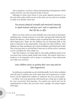 Like a superhero, you have a deep-seated feeling of omnipotence which
comes from the vast and universal realm of Pisces.
   Although in many ways Pisces is your polar opposite because it’s at
the end of the zodiac while you are at the start, you can call on its wisdom
to make your dreams come true.

      You possess physical strength and emotional intensity
      in equal measure and you can’t wait to experience all
                      that life has to offer.

   When you were a kid you were probably into every kind of adventure;
climbing trees, tearing around on your bike and generally behaving like
Dennis the Menace. Aries children insist on getting their own way and are
often hyperactive. These are the children you see throwing balls at the
park or tantrums in the supermarket. Aries girls are often tomboys. Aries
children are often unwilling to go to bed at bedtime and will protest loudly.
This is because they’re worried they’ll miss out on all the action. Insomnia
can be a problem for Aries adults too.
   Your ﬁrst instinct is to jump right in and tackle problems head on for
you know that actions speak louder than words. The typical Arian has a
tendency to be impulsive and to jump to conclusions. Your enthusiasm
can make you overreact.

      Aries children insist on getting their own way and are
                         often hyperactive.
   Everything you undertake you do wholeheartedly. You’re ultra-conﬁdent
and will stop at nothing, but at the same time you’re generous to a fault.
You’re not the slightest bit ruthless or vindictive, but you can be pushy.
   In others’ eyes your generosity and honesty go a long way to make up
for your occasional chest-beating. You speak your mind and can be
argumentative at times, but you never carry a grudge. You always forgive
and forget.




      F THE ZODIAC
 