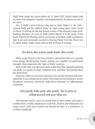 Daffy Duck made his screen debut on 17 April 1937, which makes him
an Aries; hot-tempered, fearless, and argumentative, he desires to win at
all costs.
    One of Daffy’s most famous roles was in Duck Dodgers in the 24th
Century. Daffy and his sidekick Porky, an eager young space cadet, travel
to Planet X looking for the last known source of the shaving-cream atom,
Illudium Phosdex. As soon as Daffy claims Planet X in the name of the
Earth, Marvin the Martian arrives and claims it for Mars. Daffy and Marvin
ﬁght it out and eventually succeed in blowing Planet X to bits. Never one
to admit defeat, Daffy claims what is left of Planet X anyway.



         You know that actions speak louder than words.

   When under threat in the heat of battle, adrenaline kicks in to provide
more energy. Blood pumps harder, making you capable of superhuman
strength. Mars represents the ‘ﬁght or ﬂight’ reaction.
   Most of the time you choose to ﬁght rather than ﬂee. Being headstrong
can make you prone to angry outbursts now and then, but mostly these
are short-lived.
   However, when you run into obstacles you can feel stressed and tense,
especially if your energy has no outlet. The result can be headaches, fevers,
heartburn, insomnia, infections, high blood pressure, or inﬂammatory
conditions.

       Aries people make great sales people. You’re great at
               selling yourself and your ideas too.

   Aries people tend to carry too much heat in their bodies and quite a
number have a ruddy complexion or red hair. Alcohol and stimulants can
create havoc with your system and should be kept to a minimum, or
avoided completely.
 