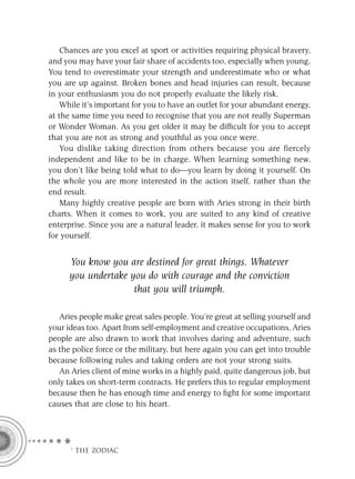 Chances are you excel at sport or activities requiring physical bravery,
and you may have your fair share of accidents too, especially when young.
You tend to overestimate your strength and underestimate who or what
you are up against. Broken bones and head injuries can result, because
in your enthusiasm you do not properly evaluate the likely risk.
    While it’s important for you to have an outlet for your abundant energy,
at the same time you need to recognise that you are not really Superman
or Wonder Woman. As you get older it may be difﬁcult for you to accept
that you are not as strong and youthful as you once were.
    You dislike taking direction from others because you are fiercely
independent and like to be in charge. When learning something new,
you don’t like being told what to do—you learn by doing it yourself. On
the whole you are more interested in the action itself, rather than the
end result.
    Many highly creative people are born with Aries strong in their birth
charts. When it comes to work, you are suited to any kind of creative
enterprise. Since you are a natural leader, it makes sense for you to work
for yourself.


      You know you are destined for great things. Whatever
      you undertake you do with courage and the conviction
                     that you will triumph.

   Aries people make great sales people. You’re great at selling yourself and
your ideas too. Apart from self-employment and creative occupations, Aries
people are also drawn to work that involves daring and adventure, such
as the police force or the military, but here again you can get into trouble
because following rules and taking orders are not your strong suits.
   An Aries client of mine works in a highly paid, quite dangerous job, but
only takes on short-term contracts. He prefers this to regular employment
because then he has enough time and energy to ﬁght for some important
causes that are close to his heart.




      F THE ZODIAC
 