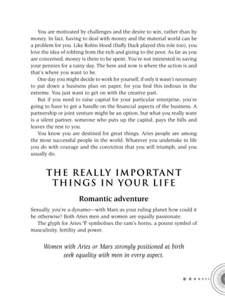 You are motivated by challenges and the desire to win, rather than by
money. In fact, having to deal with money and the material world can be
a problem for you. Like Robin Hood (Daffy Duck played this role too), you
love the idea of robbing from the rich and giving to the poor. As far as you
are concerned, money is there to be spent. You’re not interested in saving
your pennies for a rainy day. The here and now is where the action is and
that’s where you want to be.
   One day you might decide to work for yourself, if only it wasn’t necessary
to put down a business plan on paper, for you ﬁnd this tedious in the
extreme. You just want to get on with the creative part.
   But if you need to raise capital for your particular enterprise, you’re
going to have to get a handle on the ﬁnancial aspects of the business. A
partnership or joint venture might be an option, but what you really want
is a silent partner, someone who puts up the capital, pays the bills and
leaves the rest to you.
   You know you are destined for great things. Aries people are among
the most successful people in the world. Whatever you undertake in life
you do with courage and the conviction that you will triumph, and you
usually do.


       T HE REA L LY IMPORTAN T
        THI NGS IN YO U R L IFE
                      Romantic adventure
Sexually, you’re a dynamo—with Mars as your ruling planet how could it
be otherwise? Both Aries men and women are equally passionate.
   The glyph for Aries symbolises the ram’s horns, a potent symbol of
masculinity, fertility and power.


     Women with Aries or Mars strongly positioned at birth
           seek equality with men in every aspect.
 