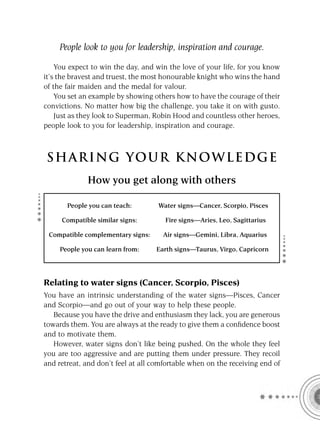 People look to you for leadership, inspiration and courage.

    You expect to win the day, and win the love of your life, for you know
it’s the bravest and truest, the most honourable knight who wins the hand
of the fair maiden and the medal for valour.
    You set an example by showing others how to have the courage of their
convictions. No matter how big the challenge, you take it on with gusto.
    Just as they look to Superman, Robin Hood and countless other heroes,
people look to you for leadership, inspiration and courage.



S HA RI NG YOU R K NO W L E D G E
              How you get along with others

       People you can teach:        Water signs—Cancer, Scorpio, Pisces

     Compatible similar signs:        Fire signs—Aries, Leo, Sagittarius

 Compatible complementary signs:     Air signs—Gemini, Libra, Aquarius

     People you can learn from:    Earth signs—Taurus, Virgo, Capricorn




Relating to water signs (Cancer, Scorpio, Pisces)
You have an intrinsic understanding of the water signs—Pisces, Cancer
and Scorpio—and go out of your way to help these people.
   Because you have the drive and enthusiasm they lack, you are generous
towards them. You are always at the ready to give them a conﬁdence boost
and to motivate them.
   However, water signs don’t like being pushed. On the whole they feel
you are too aggressive and are putting them under pressure. They recoil
and retreat, and don’t feel at all comfortable when on the receiving end of
 