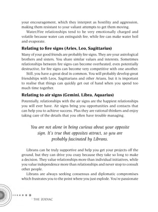your encouragement, which they interpret as hostility and aggression,
making them resistant to your valiant attempts to get them moving.
   Water/Fire relationships tend to be very emotionally charged and
volatile because water can extinguish ﬁre, while ﬁre can make water boil
and evaporate.
Relating to ﬁre signs (Aries, Leo, Sagittarius)
Many of your good friends are probably ﬁre signs. They are your astrological
brothers and sisters. You share similar values and interests. Sometimes
relationships between ﬁre signs can become overheated, even potentially
destructive, for ﬁre signs can become very competitive with one another.
    Still, you have a great deal in common. You will probably develop great
friendships with Leos, Sagittarians and other Arians, but it is important
to realise that things can quickly get out of hand when you spend too
much time together.
Relating to air signs (Gemini, Libra, Aquarius)
Potentially, relationships with the air signs are the happiest relationships
you will ever have. Air signs bring you opportunities and contacts that
can help you to achieve success. Plus they are rational thinkers and enjoy
taking care of the details that you often have trouble managing.


     You are not alone in being curious about your opposite
        sign. It’s true that opposites attract, so you are
                 probably fascinated by Librans.

   Librans can be truly supportive and help you get your projects off the
ground, but they can drive you crazy because they take so long to make
a decision. They value relationships more than individual initiatives, while
you value independence more than relationships and never stop to consult
other people.
   Librans are always seeking consensus and diplomatic compromises
which frustrates you to the point where you just explode. You’re passionate




     F THE ZODIAC
 