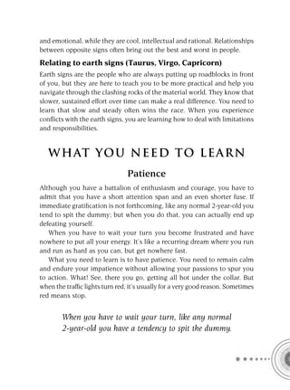 and emotional, while they are cool, intellectual and rational. Relationships
between opposite signs often bring out the best and worst in people.
Relating to earth signs (Taurus, Virgo, Capricorn)
Earth signs are the people who are always putting up roadblocks in front
of you, but they are here to teach you to be more practical and help you
navigate through the clashing rocks of the material world. They know that
slower, sustained effort over time can make a real difference. You need to
learn that slow and steady often wins the race. When you experience
conﬂicts with the earth signs, you are learning how to deal with limitations
and responsibilities.


   W HAT YOU N EED TO L E AR N
                                Patience
Although you have a battalion of enthusiasm and courage, you have to
admit that you have a short attention span and an even shorter fuse. If
immediate gratiﬁcation is not forthcoming, like any normal 2-year-old you
tend to spit the dummy; but when you do that, you can actually end up
defeating yourself.
   When you have to wait your turn you become frustrated and have
nowhere to put all your energy. It’s like a recurring dream where you run
and run as hard as you can, but get nowhere fast.
   What you need to learn is to have patience. You need to remain calm
and endure your impatience without allowing your passions to spur you
to action. What! See, there you go, getting all hot under the collar. But
when the trafﬁc lights turn red, it’s usually for a very good reason. Sometimes
red means stop.


        When you have to wait your turn, like any normal
        2-year-old you have a tendency to spit the dummy.
 