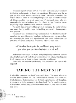 You’d rather push forward with all your drive and initiative, put yourself
to the test and compete. In short, you want to do things your way. But as
you get older you’ll begin to see that you don’t have all the answers. You
will be forced to admit it, because by then you will have suffered a number
of defeats. And to your great annoyance it’s the earth signs who are
generally the ones who beat you. Yes, those stodgy Taureans, those
nitpicking Virgos and those rule-obsessed Capricorns.
    The earth signs of this world are great at managing the reality of time
and space. They’re highly resourceful and have the capacity for endurance
that you don’t.
    There really is no point throwing a tantrum when you don’t immediately
get what you want. No matter how brave and courageous you are, or how
much energy you exert, and regardless of how much enthusiasm and
initiative you show, sometimes you will be forced to withdraw.


       All the chest-beating in the world isn’t going to help
         you when you are standing before a brick wall.

    All the chest-beating in the world isn’t going to help you when you are
standing before a brick wall. However many times you hit your head against
it, all you succeed in doing is giving yourself a head injury.
    Eventually, you’ll start to get the idea that maybe another approach is
required.


        TA KI NG THE NE XT S T E P
It’s hard for you to accept, but it’s the earth signs of the world who often
succeed where you fail. You? Fail? Never! I know it’s difﬁcult to admit, but
the fact remains that sometimes you do. Earth signs have the self-discipline,
the tenacity and the patience for the long haul. They’re good organisers,
hard workers and are responsible and orderly. In short, they have the tools
you need.




      F THE ZODIAC
 