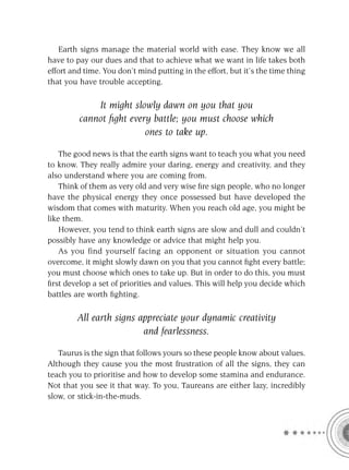 Earth signs manage the material world with ease. They know we all
have to pay our dues and that to achieve what we want in life takes both
effort and time. You don’t mind putting in the effort, but it’s the time thing
that you have trouble accepting.

             It might slowly dawn on you that you
         cannot ﬁght every battle; you must choose which
                         ones to take up.

    The good news is that the earth signs want to teach you what you need
to know. They really admire your daring, energy and creativity, and they
also understand where you are coming from.
    Think of them as very old and very wise ﬁre sign people, who no longer
have the physical energy they once possessed but have developed the
wisdom that comes with maturity. When you reach old age, you might be
like them.
    However, you tend to think earth signs are slow and dull and couldn’t
possibly have any knowledge or advice that might help you.
    As you find yourself facing an opponent or situation you cannot
overcome, it might slowly dawn on you that you cannot ﬁght every battle;
you must choose which ones to take up. But in order to do this, you must
ﬁrst develop a set of priorities and values. This will help you decide which
battles are worth ﬁghting.

        All earth signs appreciate your dynamic creativity
                         and fearlessness.

   Taurus is the sign that follows yours so these people know about values.
Although they cause you the most frustration of all the signs, they can
teach you to prioritise and how to develop some stamina and endurance.
Not that you see it that way. To you, Taureans are either lazy, incredibly
slow, or stick-in-the-muds.
 