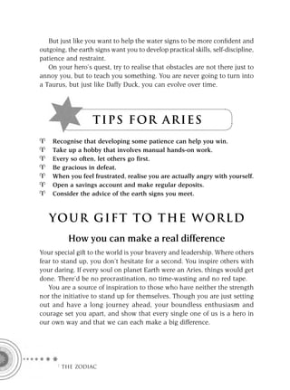 But just like you want to help the water signs to be more conﬁdent and
outgoing, the earth signs want you to develop practical skills, self-discipline,
patience and restraint.
   On your hero’s quest, try to realise that obstacles are not there just to
annoy you, but to teach you something. You are never going to turn into
a Taurus, but just like Daffy Duck, you can evolve over time.




                   T I P S F OR A R I E S
    Recognise that developing some patience can help you win.
    Take up a hobby that involves manual hands-on work.
    Every so often, let others go first.
    Be gracious in defeat.
    When you feel frustrated, realise you are actually angry with yourself.
    Open a savings account and make regular deposits.
    Consider the advice of the earth signs you meet.



   YOUR GI F T TO TH E WOR L D
          How you can make a real difference
Your special gift to the world is your bravery and leadership. Where others
fear to stand up, you don’t hesitate for a second. You inspire others with
your daring. If every soul on planet Earth were an Aries, things would get
done. There’d be no procrastination, no time-wasting and no red tape.
   You are a source of inspiration to those who have neither the strength
nor the initiative to stand up for themselves. Though you are just setting
out and have a long journey ahead, your boundless enthusiasm and
courage set you apart, and show that every single one of us is a hero in
our own way and that we can each make a big difference.




      F THE ZODIAC
 