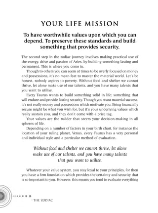 YOU R L IFE MIS S ION
 To have worthwhile values upon which you can
 depend. To preserve these standards and build
       something that provides security.
The second step in the zodiac journey involves making practical use of
the energy, drive and passion of Aries, by building something lasting and
permanent. This is where you come in.
    Though to others you can seem at times to be overly focused on money
and possessions, it’s no mean feat to master the material world. Let’s be
honest, nobody aspires to poverty. Without food and shelter we cannot
thrive, let alone make use of our talents, and you have many talents that
you want to utilise.
    Every Taurus wants to build something solid in life; something that
will endure and provide lasting security. Though you want material success,
it’s not really money and possessions which motivate you. Being ﬁnancially
secure might be what you wish for, but it’s your underlying values which
really sustain you, and they don’t come with a price tag.
    Your values are the rudder that steers your decision-making in all
spheres of life.
    Depending on a number of factors in your birth chart, for instance the
location of your ruling planet, Venus, every Taurus has a very personal
and individual style and a particular method of evaluation.

       Without food and shelter we cannot thrive, let alone
       make use of our talents, and you have many talents
                    that you want to utilise.

    Whatever your value system, you stay loyal to your principles, for then
you have a ﬁrm foundation which provides the certainty and security that
is so important to you. However, this means you tend to evaluate everything




     F THE ZODIAC
 
