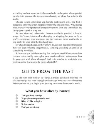 according to these same particular standards, to the point where you fail
to take into account the tremendous diversity of ideas that exist in the
world.
   Change is not something you handle particularly well. You ﬁnd it
especially annoying when people keep moving the goalposts. Why change
what works? You’d prefer it if everyone were cut from the same cloth and
things just stayed as they are.
   As new ideas and information become available, you ﬁnd it hard to
adapt. You’re not interested in changing or adapting, because as far as
you’re concerned, your standards are the best and most worthwhile so
you prefer to stick with the tried and true.
   So when things change, as they always do, you can become intransigent.
You can even become judgemental, labelling anything unfamiliar as
completely worthless.
   So how can you build something that really endures? When your values
become outmoded by new styles, new trends and fresh information, how
do you cope with these changes? And is it possible to maintain your
position while learning to be more adaptable?



         GIFTS FROM THE PAST
If you are born with the Sun in Taurus, it means you have inherited lots
of Aries energy. You have strength and courage. Now you can call on these
Aries qualities as you begin your journey to master the material world.


             What you have already learned
        That you have courage
        To go after what you desire most
        What it’s like to be first
        To be assertive
        That you are strong
 