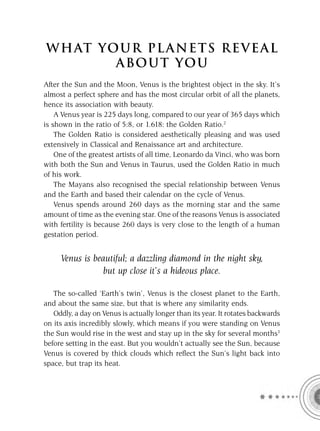 W H AT YO U R P L A N E T S R E V E A L
         A BO U T YO U
After the Sun and the Moon, Venus is the brightest object in the sky. It’s
almost a perfect sphere and has the most circular orbit of all the planets,
hence its association with beauty.
    A Venus year is 225 days long, compared to our year of 365 days which
is shown in the ratio of 5:8, or 1.618: the Golden Ratio.2
    The Golden Ratio is considered aesthetically pleasing and was used
extensively in Classical and Renaissance art and architecture.
    One of the greatest artists of all time, Leonardo da Vinci, who was born
with both the Sun and Venus in Taurus, used the Golden Ratio in much
of his work.
    The Mayans also recognised the special relationship between Venus
and the Earth and based their calendar on the cycle of Venus.
    Venus spends around 260 days as the morning star and the same
amount of time as the evening star. One of the reasons Venus is associated
with fertility is because 260 days is very close to the length of a human
gestation period.


     Venus is beautiful; a dazzling diamond in the night sky,
                 but up close it’s a hideous place.

   The so-called ‘Earth’s twin’, Venus is the closest planet to the Earth,
and about the same size, but that is where any similarity ends.
   Oddly, a day on Venus is actually longer than its year. It rotates backwards
on its axis incredibly slowly, which means if you were standing on Venus
the Sun would rise in the west and stay up in the sky for several months3
before setting in the east. But you wouldn’t actually see the Sun, because
Venus is covered by thick clouds which reﬂect the Sun’s light back into
space, but trap its heat.
 