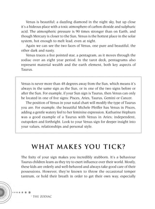 Venus is beautiful; a dazzling diamond in the night sky, but up close
it’s a hideous place with a toxic atmosphere of carbon dioxide and sulphuric
acid. The atmospheric pressure is 90 times stronger than on Earth, and
though Mercury is closer to the Sun, Venus is the hottest place in the solar
system, hot enough to melt lead, even at night.
    Again we can see the two faces of Venus, one pure and beautiful, the
other dark and nasty.
    Venus traces a ﬁve pointed star, a pentagram, as it moves through the
zodiac over an eight year period. In the tarot deck, pentagrams also
represent material wealth and the earth element, both key aspects of
Taurus.


Venus is never more than 48 degrees away from the Sun, which means it’s
always in the same sign as the Sun, or in one of the two signs before or
after the Sun. For example, if your Sun sign is Taurus, then Venus can only
be located in one of ﬁve signs: Pisces, Aries, Taurus, Gemini or Cancer.
   The position of Venus in your natal chart will modify the type of Taurus
you are. For example, the beautiful Michele Pfeiffer has Venus in Pisces,
adding a gentle watery feel to her feminine expression. Katharine Hepburn
was a good example of a Taurus with Venus in Aries; independent,
outspoken and forthright. Look to your Venus sign for deeper insight into
your values, relationships and personal style.




      W HAT M AK ES YO U T IC K ?
The ﬁxity of your sign makes you incredibly stubborn. It’s a behaviour
Taurus children learn as they try to exert inﬂuence over their world. Mostly,
these kids are orderly and well-behaved and always take good care of their
possessions. However, they’re known to throw the occasional temper
tantrum, or hold their breath in order to get their own way, especially




      F THE ZODIAC
 