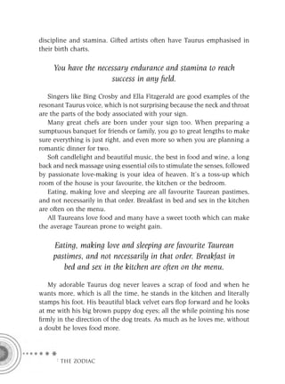 discipline and stamina. Gifted artists often have Taurus emphasised in
their birth charts.

     You have the necessary endurance and stamina to reach
                      success in any ﬁeld.

   Singers like Bing Crosby and Ella Fitzgerald are good examples of the
resonant Taurus voice, which is not surprising because the neck and throat
are the parts of the body associated with your sign.
   Many great chefs are born under your sign too. When preparing a
sumptuous banquet for friends or family, you go to great lengths to make
sure everything is just right, and even more so when you are planning a
romantic dinner for two.
   Soft candlelight and beautiful music, the best in food and wine, a long
back and neck massage using essential oils to stimulate the senses, followed
by passionate love-making is your idea of heaven. It’s a toss-up which
room of the house is your favourite, the kitchen or the bedroom.
   Eating, making love and sleeping are all favourite Taurean pastimes,
and not necessarily in that order. Breakfast in bed and sex in the kitchen
are often on the menu.
   All Taureans love food and many have a sweet tooth which can make
the average Taurean prone to weight gain.

     Eating, making love and sleeping are favourite Taurean
     pastimes, and not necessarily in that order. Breakfast in
        bed and sex in the kitchen are often on the menu.

   My adorable Taurus dog never leaves a scrap of food and when he
wants more, which is all the time, he stands in the kitchen and literally
stamps his foot. His beautiful black velvet ears ﬂop forward and he looks
at me with his big brown puppy dog eyes; all the while pointing his nose
ﬁrmly in the direction of the dog treats. As much as he loves me, without
a doubt he loves food more.



     F THE ZODIAC
 