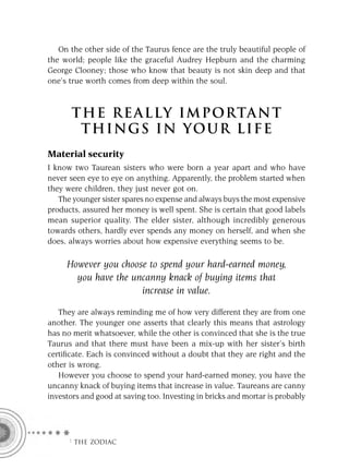 On the other side of the Taurus fence are the truly beautiful people of
the world; people like the graceful Audrey Hepburn and the charming
George Clooney; those who know that beauty is not skin deep and that
one’s true worth comes from deep within the soul.



       T HE REA L LY IMPORTAN T
        THI NGS IN YO U R L IFE
Material security
I know two Taurean sisters who were born a year apart and who have
never seen eye to eye on anything. Apparently, the problem started when
they were children, they just never got on.
   The younger sister spares no expense and always buys the most expensive
products, assured her money is well spent. She is certain that good labels
mean superior quality. The elder sister, although incredibly generous
towards others, hardly ever spends any money on herself, and when she
does, always worries about how expensive everything seems to be.

     However you choose to spend your hard-earned money,
       you have the uncanny knack of buying items that
                      increase in value.

   They are always reminding me of how very different they are from one
another. The younger one asserts that clearly this means that astrology
has no merit whatsoever, while the other is convinced that she is the true
Taurus and that there must have been a mix-up with her sister’s birth
certiﬁcate. Each is convinced without a doubt that they are right and the
other is wrong.
   However you choose to spend your hard-earned money, you have the
uncanny knack of buying items that increase in value. Taureans are canny
investors and good at saving too. Investing in bricks and mortar is probably




     F THE ZODIAC
 