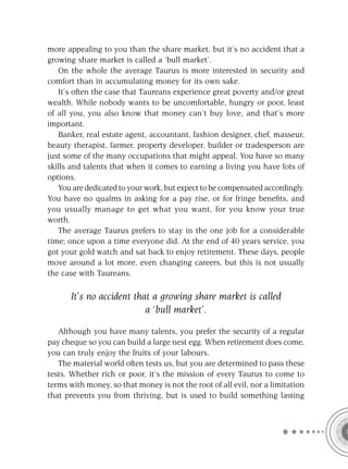 more appealing to you than the share market, but it’s no accident that a
growing share market is called a ‘bull market’.
   On the whole the average Taurus is more interested in security and
comfort than in accumulating money for its own sake.
   It’s often the case that Taureans experience great poverty and/or great
wealth. While nobody wants to be uncomfortable, hungry or poor, least
of all you, you also know that money can’t buy love, and that’s more
important.
   Banker, real estate agent, accountant, fashion designer, chef, masseur,
beauty therapist, farmer, property developer, builder or tradesperson are
just some of the many occupations that might appeal. You have so many
skills and talents that when it comes to earning a living you have lots of
options.
   You are dedicated to your work, but expect to be compensated accordingly.
You have no qualms in asking for a pay rise, or for fringe beneﬁts, and
you usually manage to get what you want, for you know your true
worth.
   The average Taurus prefers to stay in the one job for a considerable
time; once upon a time everyone did. At the end of 40 years service, you
got your gold watch and sat back to enjoy retirement. These days, people
move around a lot more, even changing careers, but this is not usually
the case with Taureans.

      It’s no accident that a growing share market is called
                          a ‘bull market’.

   Although you have many talents, you prefer the security of a regular
pay cheque so you can build a large nest egg. When retirement does come,
you can truly enjoy the fruits of your labours.
   The material world often tests us, but you are determined to pass these
tests. Whether rich or poor, it’s the mission of every Taurus to come to
terms with money, so that money is not the root of all evil, nor a limitation
that prevents you from thriving, but is used to build something lasting
 
