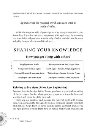 and beautiful which has more intrinsic value than the dollars that went
into it.

       By mastering the material world you learn what is
                        truly of value.

   While the negative side of your sign can be overly materialistic, you
know deep down that not everything comes with a price tag. By mastering
the material world you learn what is truly of value and discover the most
valuable thing of all—unconditional love.



S HA RI NG YOU R K NO W L E D G E
              How you get along with others

       People you can teach:          Fire signs—Aries, Leo, Sagittarius

     Compatible similar signs:     Earth signs—Taurus, Virgo, Capricorn

 Compatible complementary signs:    Water signs—Cancer, Scorpio, Pisces

     People you can learn from:      Air signs—Gemini, Libra, Aquarius




Relating to ﬁre signs (Aries, Leo, Sagittarius)
Because Aries is the sign before Taurus you have a good understanding
of the ﬁre signs. On the whole you are sympathetic towards them and
want to teach them the skills they lack.
   Since you are practical and manage the material world with relative
ease, you can teach the ﬁre signs to be more thorough, orderly, persistent
and patient. Your down-to-earth, commonsense approach makes you
the right person to show them how to handle money and ﬁnances and




     F THE ZODIAC
 
