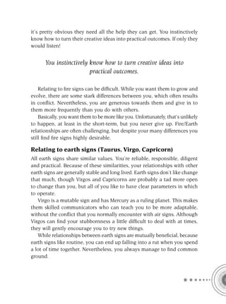 it’s pretty obvious they need all the help they can get. You instinctively
know how to turn their creative ideas into practical outcomes. If only they
would listen!


      You instinctively know how to turn creative ideas into
                        practical outcomes.

    Relating to ﬁre signs can be difﬁcult. While you want them to grow and
evolve, there are some stark differences between you, which often results
in conﬂict. Nevertheless, you are generous towards them and give in to
them more frequently than you do with others.
    Basically, you want them to be more like you. Unfortunately, that’s unlikely
to happen, at least in the short-term, but you never give up. Fire/Earth
relationships are often challenging, but despite your many differences you
still ﬁnd ﬁre signs highly desirable.

Relating to earth signs (Taurus, Virgo, Capricorn)
All earth signs share similar values. You’re reliable, responsible, diligent
and practical. Because of these similarities, your relationships with other
earth signs are generally stable and long lived. Earth signs don’t like change
that much, though Virgos and Capricorns are probably a tad more open
to change than you, but all of you like to have clear parameters in which
to operate.
   Virgo is a mutable sign and has Mercury as a ruling planet. This makes
them skilled communicators who can teach you to be more adaptable,
without the conﬂict that you normally encounter with air signs. Although
Virgos can ﬁnd your stubbornness a little difﬁcult to deal with at times,
they will gently encourage you to try new things.
   While relationships between earth signs are mutually beneﬁcial, because
earth signs like routine, you can end up falling into a rut when you spend
a lot of time together. Nevertheless, you always manage to ﬁnd common
ground.
 