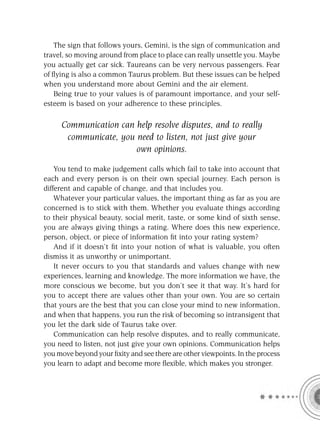 The sign that follows yours, Gemini, is the sign of communication and
travel, so moving around from place to place can really unsettle you. Maybe
you actually get car sick. Taureans can be very nervous passengers. Fear
of ﬂying is also a common Taurus problem. But these issues can be helped
when you understand more about Gemini and the air element.
   Being true to your values is of paramount importance, and your self-
esteem is based on your adherence to these principles.

     Communication can help resolve disputes, and to really
      communicate, you need to listen, not just give your
                       own opinions.

    You tend to make judgement calls which fail to take into account that
each and every person is on their own special journey. Each person is
different and capable of change, and that includes you.
    Whatever your particular values, the important thing as far as you are
concerned is to stick with them. Whether you evaluate things according
to their physical beauty, social merit, taste, or some kind of sixth sense,
you are always giving things a rating. Where does this new experience,
person, object, or piece of information ﬁt into your rating system?
    And if it doesn’t ﬁt into your notion of what is valuable, you often
dismiss it as unworthy or unimportant.
    It never occurs to you that standards and values change with new
experiences, learning and knowledge. The more information we have, the
more conscious we become, but you don’t see it that way. It’s hard for
you to accept there are values other than your own. You are so certain
that yours are the best that you can close your mind to new information,
and when that happens, you run the risk of becoming so intransigent that
you let the dark side of Taurus take over.
    Communication can help resolve disputes, and to really communicate,
you need to listen, not just give your own opinions. Communication helps
you move beyond your ﬁxity and see there are other viewpoints. In the process
you learn to adapt and become more ﬂexible, which makes you stronger.
 